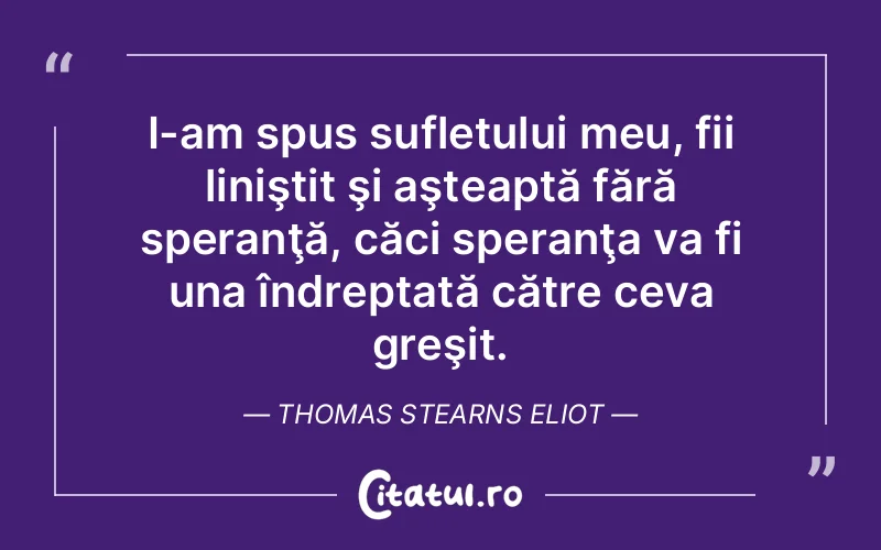 I-am spus sufletului meu, fii liniştit şi aşteaptă fără speranţă, căci speranţa va fi una îndreptată către ceva greşit. Thomas Stearns Eliot