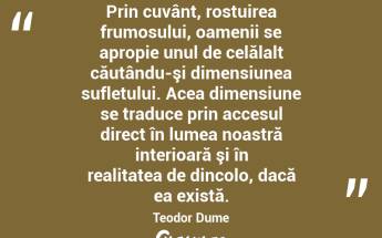 Prin cuvânt, rostuirea frumosului, oamenii se apropie unul de celălalt căutându-şi dimensiunea sufletului. Acea dimensiune se traduce prin accesul direct în lumea noastră interioară şi în realitatea de dincolo, dacă ea există. Teodor Dume...