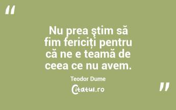 Nu prea ştim să fim fericiţi pentru că ne e teamă de ceea ce nu avem. Teodor Dume...