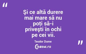 Şi ce altă durere mai mare să nu poţi să-i priveşti în ochi pe cei vii. Teodor Dume...