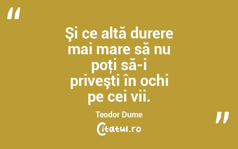 Şi ce altă durere mai mare să nu poţi să-i priveşti în ochi pe cei vii. Teodor Dume

