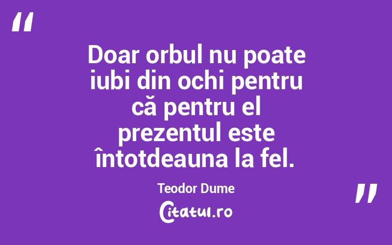 Doar orbul nu poate iubi din ochi pentru că pentru el prezentul este întotdeauna la fel. Teodor Dume
