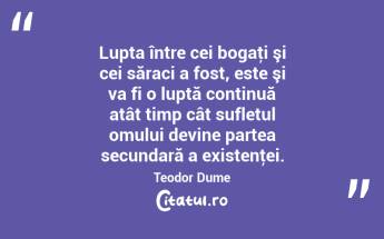  Lupta între cei bogaţi şi cei săraci a fost, este şi va fi o luptă continuă atât timp cât sufletul omului devine partea secundară a existenţei. Teodor Dume...