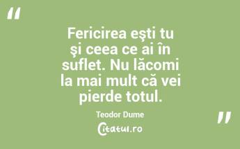 Fericirea eşti tu şi ceea ce ai în suflet. Nu lăcomi la mai mult că vei pierde totul. Teodor Dume...