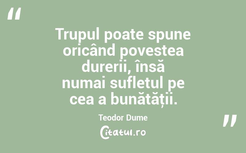 Trupul poate spune oricând povestea durerii, însă numai sufletul pe cea a bunătăţii. Teodor Dume
