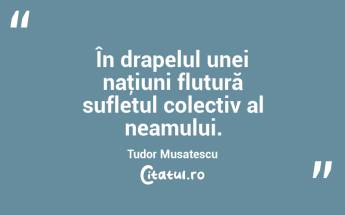 În drapelul unei naţiuni flutură sufletul colectiv al neamului. Tudor Musatescu...