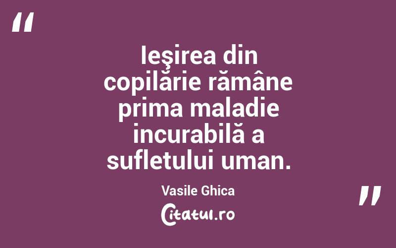 Ieşirea din copilărie rămâne prima maladie incurabilă a sufletului uman. Vasile Ghica
