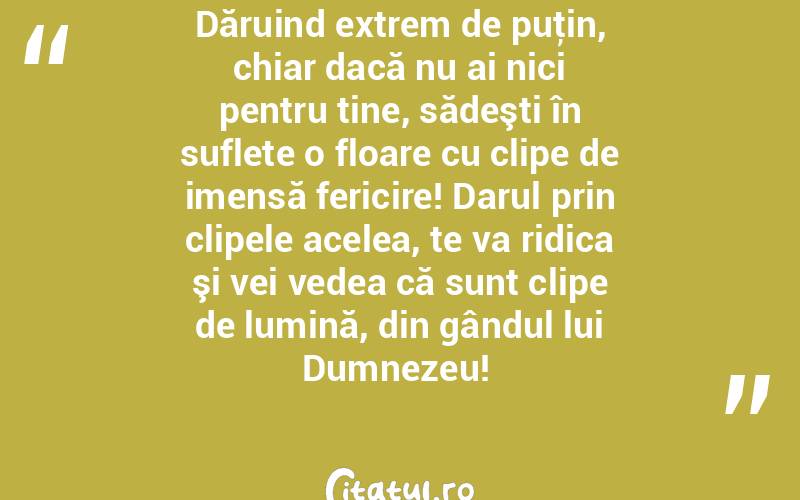 Dăruind extrem de puţin, chiar dacă nu ai nici pentru tine, sădeşti în suflete o floare cu clipe de imensă fericire! Darul prin clipele acelea, te va ridica şi vei vedea că sunt clipe de lumină, din gândul lui Dumnezeu! 

