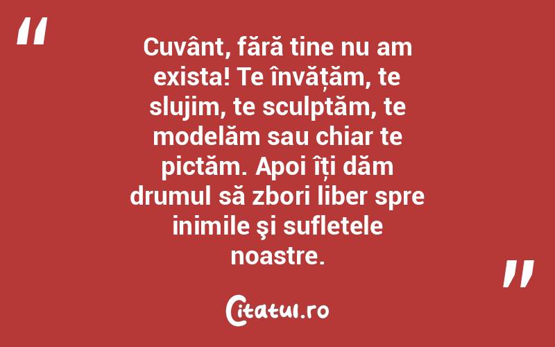 Cuvânt, fără tine nu am exista! Te învăţăm, te slujim, te sculptăm, te modelăm sau chiar te pictăm. Apoi îţi dăm drumul să zbori liber spre inimile şi sufletele noastre. 
