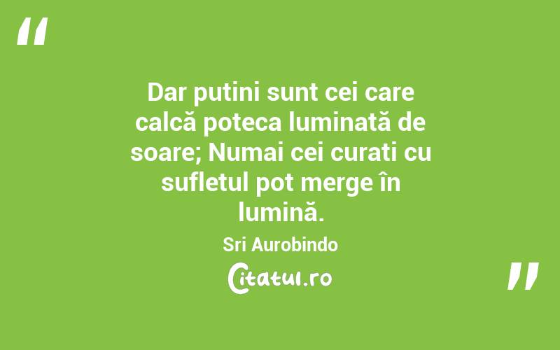 Dar puțini sunt cei care calcă poteca luminată de soare; Numai cei curați cu sufletul pot merge în lumină. Sri Aurobindo
