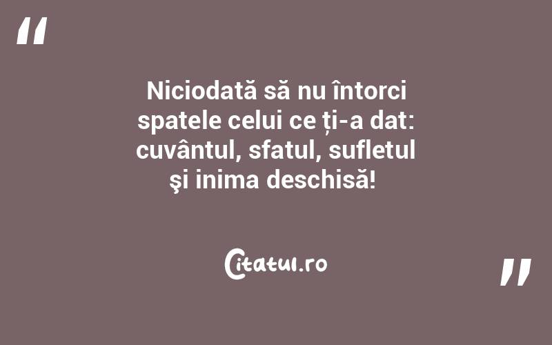 Niciodată să nu întorci spatele celui ce ţi-a dat: cuvântul, sfatul, sufletul şi inima deschisă! 
