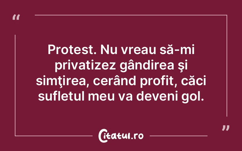 Protest. Nu vreau să-mi privatizez gândirea şi simţirea, cerând profit, căci sufletul meu va deveni gol.