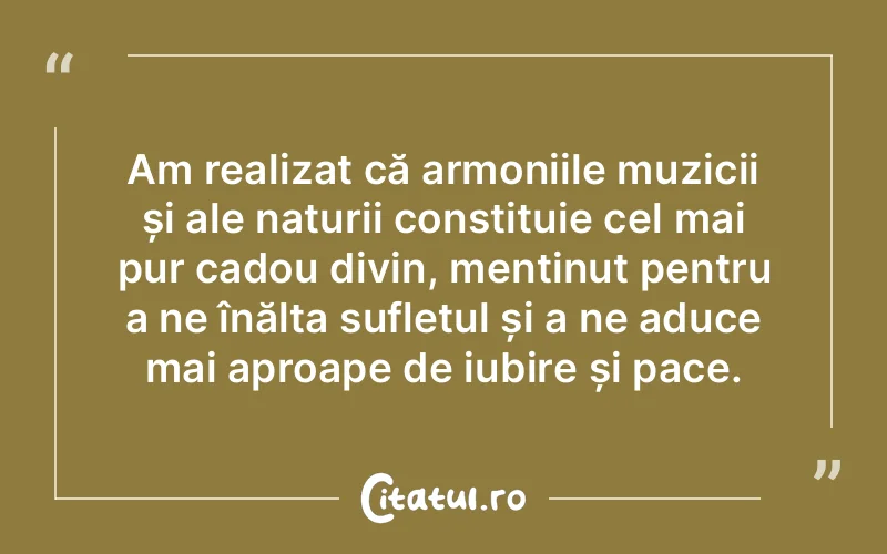 Am realizat că armoniile muzicii și ale naturii constituie cel mai pur cadou divin, menținut pentru a ne înălța sufletul și a ne aduce mai aproape de iubire și pace.