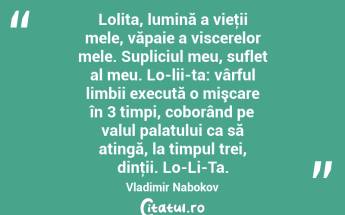 Lolita, lumină a vieţii mele, văpaie a viscerelor mele. Supliciul meu, suflet al meu. Lo-lii-ta: vârful limbii execută o mişcare în 3 timpi, coborând pe valul palatului ca să atingă, la timpul trei, dinţii. Lo-Li-Ta. Vladimir Nabokov...
