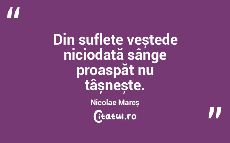 Din suflete veștede niciodată sânge proaspăt nu țâșnește. Nicolae Mareș
