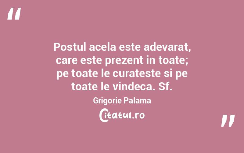 Postul acela este adevarat, care este prezent in toate; pe toate le curateste si pe toate le vindeca. Sf.Grigorie Palama

