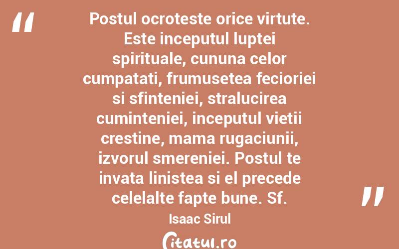 Postul ocroteste orice virtute. Este inceputul luptei spirituale, cununa celor cumpatati, frumusetea fecioriei si sfinteniei, stralucirea cuminteniei, inceputul vietii crestine, mama rugaciunii, izvorul smereniei. Postul te invata linistea si el precede celelalte fapte bune. Sf.Isaac Sirul
