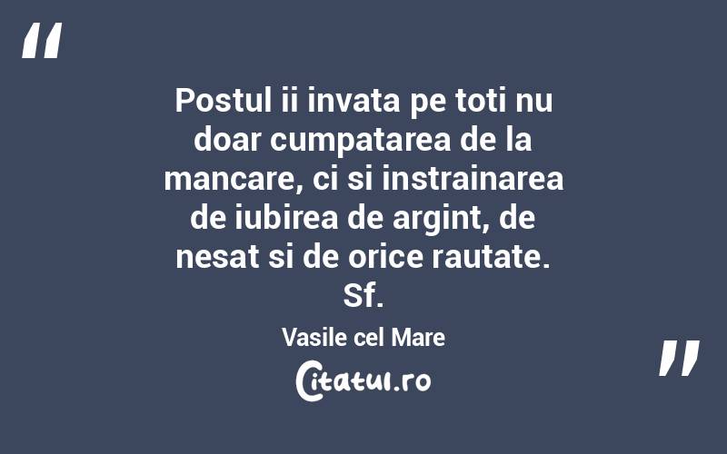 Postul ii invata pe toti nu doar cumpatarea de la mancare, ci si instrainarea de iubirea de argint, de nesat si de orice rautate. Sf.Vasile cel Mare
