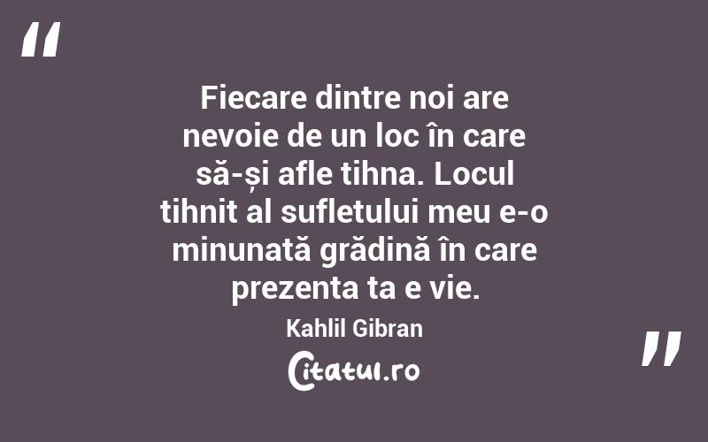Fiecare dintre noi are nevoie de un loc în care să-și afle tihna. Locul tihnit al sufletului meu e-o minunată grădină în care prezenta ta e vie. Kahlil Gibran
