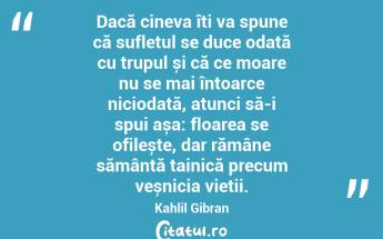Dacă cineva îți va spune că sufletul se duce odată cu trupul și că ce moare nu se mai întoarce niciodată, atunci să-i spui așa: floarea se ofilește, dar rămâne sămânță tainică precum veșnicia vieții. Kahlil Gibran...