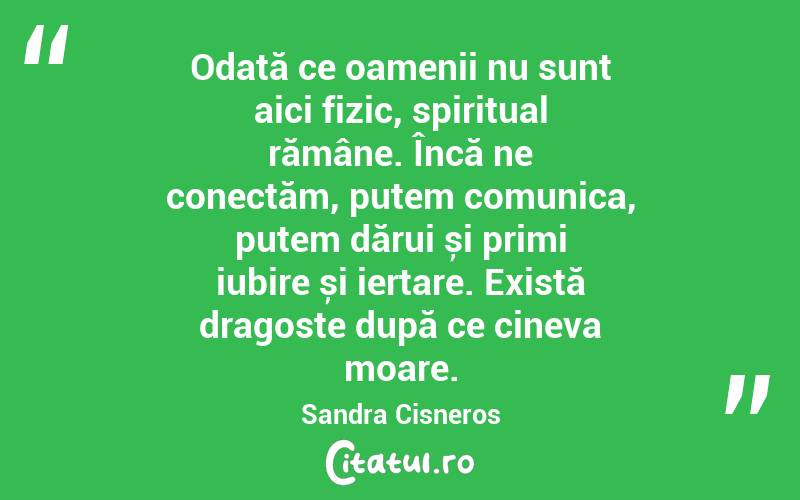 Odată ce oamenii nu sunt aici fizic, spiritual rămâne. Încă ne conectăm, putem comunica, putem dărui și primi iubire și iertare. Există dragoste după ce cineva moare. Sandra Cisneros
