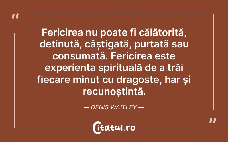 Fericirea nu poate fi călătorită, deținută, câștigată, purtată sau consumată. Fericirea este experiența spirituală de a trăi fiecare minut cu dragoste, har și recunoștință. Denis Waitley