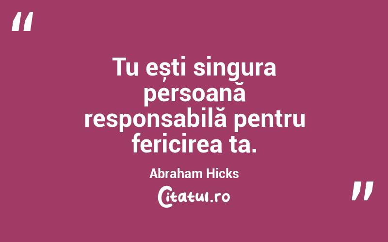 Tu ești singura persoană responsabilă pentru fericirea ta. Abraham Hicks
