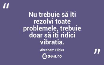 Nu trebuie să îți rezolvi toate problemele, trebuie doar să îți ridici vibrația. Abraham Hicks...