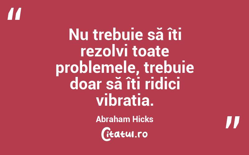 Nu trebuie să îți rezolvi toate problemele, trebuie doar să îți ridici vibrația. Abraham Hicks
