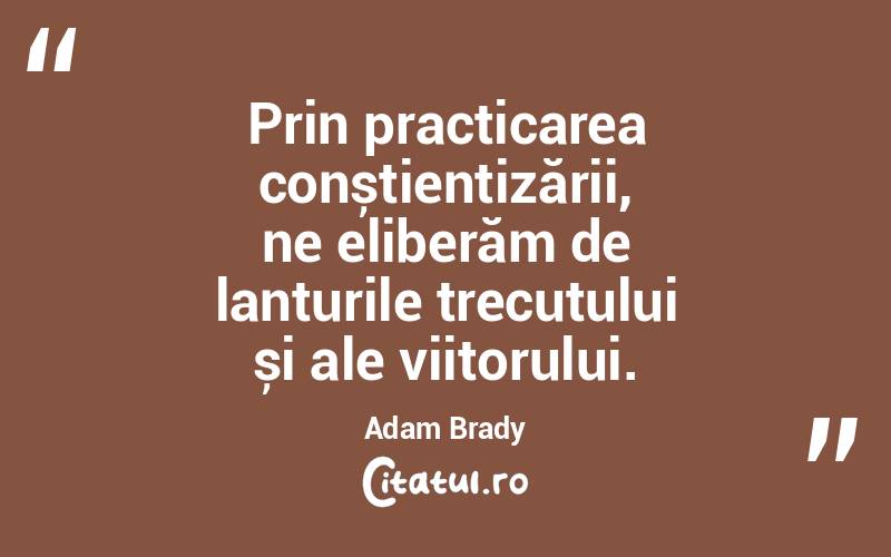 Prin practicarea conștientizării, ne eliberăm de lanțurile trecutului și ale viitorului. Adam Brady
