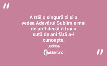 A trăi o singură zi și a vedea Adevărul Sublim e mai de preț decât a trăi o sută de ani fără a-l cunoaște. Buddha...