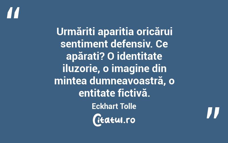  Urmăriți apariția oricărui sentiment defensiv. Ce apărați? O identitate iluzorie, o imagine din mintea dumneavoastră, o entitate fictivă. Eckhart Tolle
