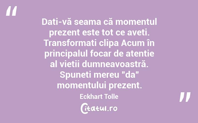  Dați-vă seama că momentul prezent este tot ce aveți. Transformați clipa Acum în principalul focar de atenție al vieții dumneavoastră. Spuneți mereu ”da” momentului prezent. Eckhart Tolle

