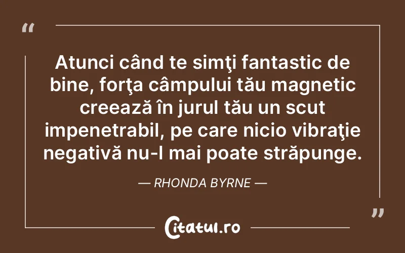 Atunci când te simţi fantastic de bine, forţa câmpului tău magnetic creează în jurul tău un scut impenetrabil, pe care nicio vibraţie negativă nu-l mai poate străpunge. Rhonda Byrne