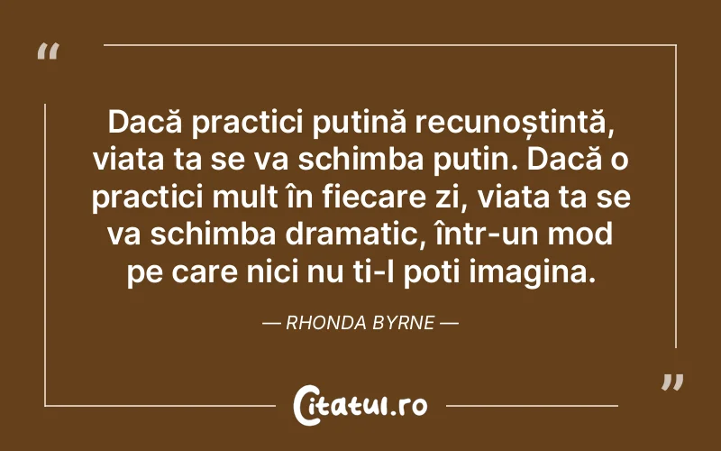 Dacă practici puțină recunoștință, viața ta se va schimba puțin. Dacă o practici mult în fiecare zi, viața ta se va schimba dramatic, într-un mod pe care nici nu ți-l poți imagina. Rhonda Byrne