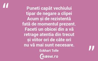  Puneți capăt vechiului tipar de negare a clipei Acum și de rezistență față de momentul prezent. Faceți un obicei din a vă retrage atenția din trecut și viitor ori de câte ori nu vă mai sunt necesare. Eckhart Tolle...