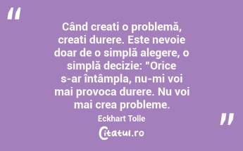  Când creați o problemă, creați durere. Este nevoie doar de o simplă alegere, o simplă decizie: ”Orice s-ar întâmpla, nu-mi voi mai provoca durere. Nu voi mai crea probleme. Eckhart Tolle...
