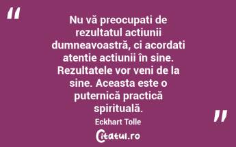  Nu vă preocupați de rezultatul acțiunii dumneavoastră, ci acordați atenție acțiunii în sine. Rezultatele vor veni de la sine. Aceasta este o puternică practică spirituală. Eckhart Tolle...