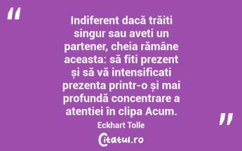   Indiferent dacă trăiți singur sau aveți un partener, cheia rămâne aceasta: să fiți prezent și să vă intensificați prezența printr-o și mai profundă concentrare a atenției în clipa Acum. Eckhart Tolle...