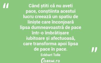  Când știți că nu aveți pace, conștiința acestui lucru creează un spațiu de liniște care înconjoară lipsa dumneavoastră de pace într-o îmbrățișare iubitoare și afectuoasă, care transforma apoi lipsa de pace în pace. Eckhart Tolle...