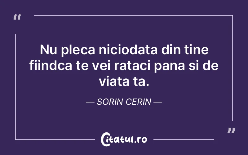 Nu pleca niciodata din tine fiindca te vei rataci pana si de viata ta. Sorin Cerin
