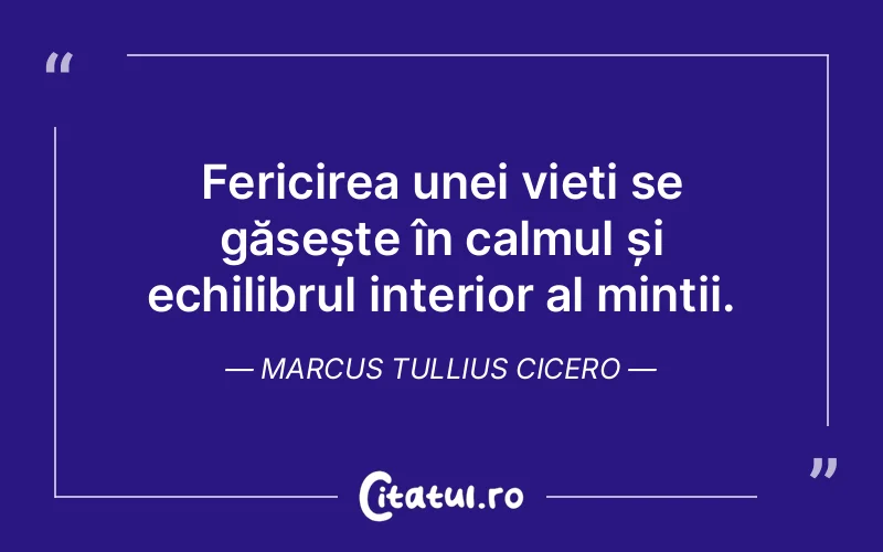 Fericirea unei vieți se găsește în calmul și echilibrul interior al minții. Marcus Tullius Cicero