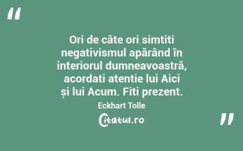  Ori de câte ori simțiți negativismul apărând în interiorul dumneavoastră, acordați atenție lui Aici și lui Acum. Fiți prezent. Eckhart Tolle...