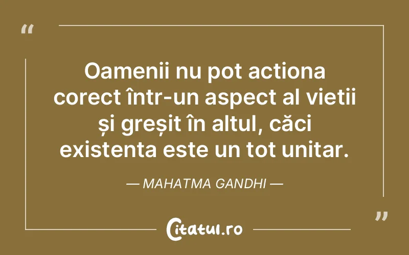 Oamenii nu pot acționa corect într-un aspect al vieții și greșit în altul, căci existența este un tot unitar. Mahatma Gandhi