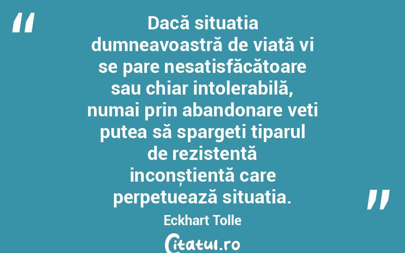  Dacă situația dumneavoastră de viață vi se pare nesatisfăcătoare sau chiar intolerabilă, numai prin abandonare veți putea să spargeți tiparul de rezistență inconștientă care perpetuează situația. Eckhart Tolle
