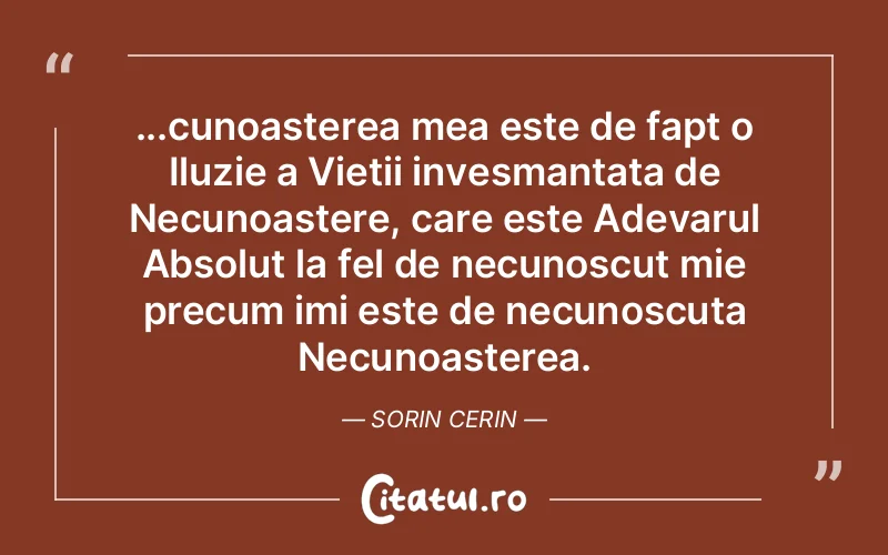 ...cunoasterea mea este de fapt o Iluzie a Vietii invesmantata de Necunoastere, care este Adevarul Absolut la fel de necunoscut mie precum imi este de necunoscuta Necunoasterea. Sorin Cerin