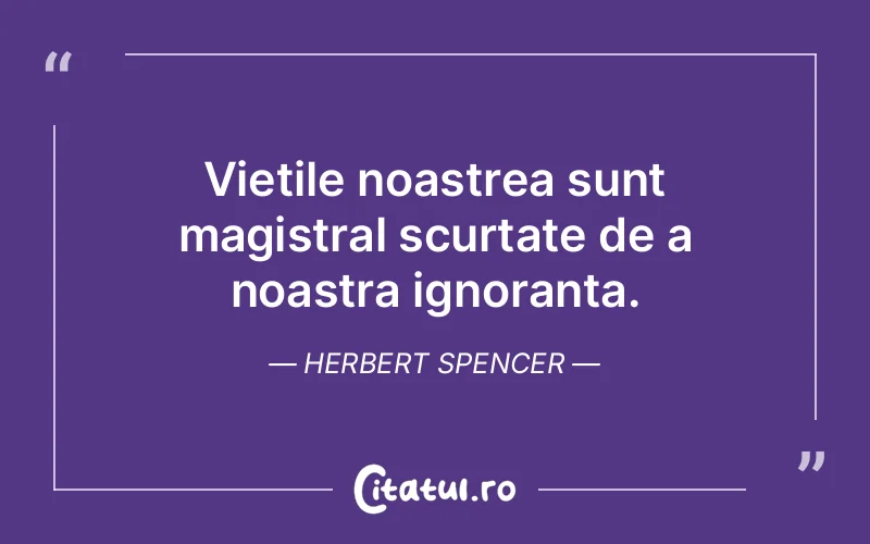 Vietile noastrea sunt magistral scurtate de a noastra ignoranta. Herbert Spencer