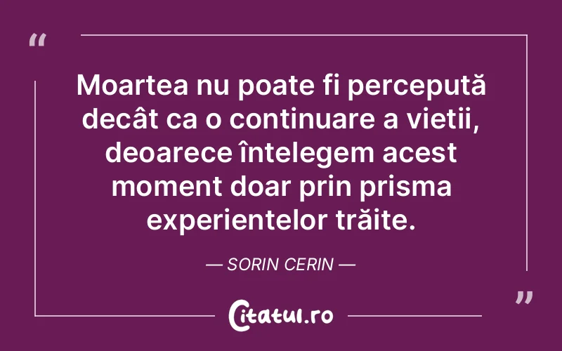 Moartea nu poate fi percepută decât ca o continuare a vieții, deoarece înțelegem acest moment doar prin prisma experiențelor trăite. Sorin Cerin