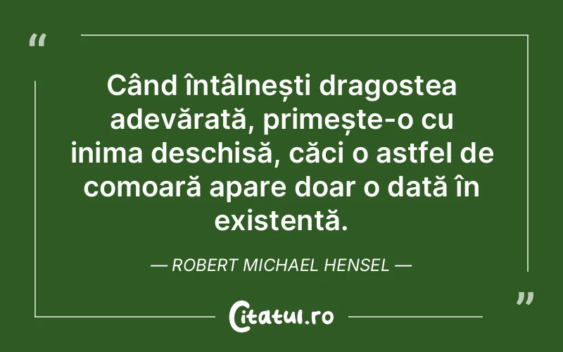 Când întâlnești dragostea adevărată, primește-o cu inima deschisă, căci o astfel de comoară apare doar o dată în existență. Robert Michael Hensel