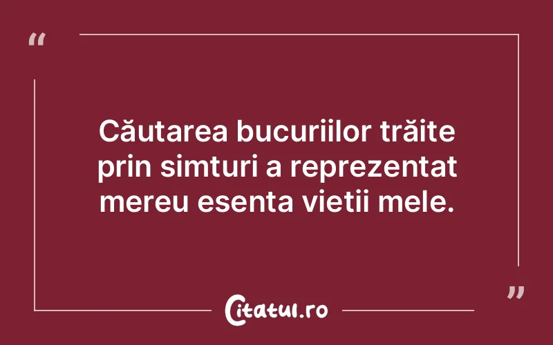 Căutarea bucuriilor trăite prin simțuri a reprezentat mereu esența vieții mele.